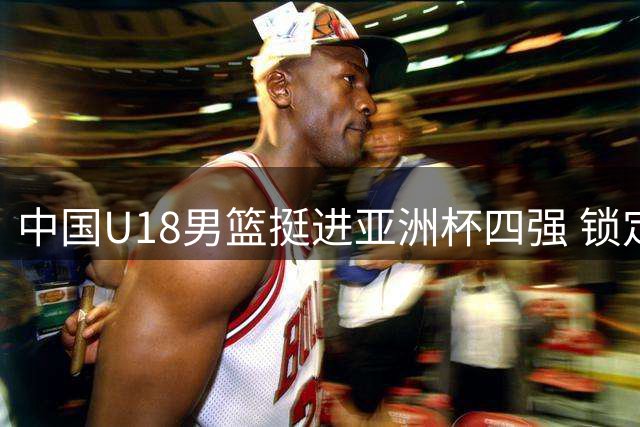 中国U18男篮挺进亚洲杯四强 锁定2027世青赛席位