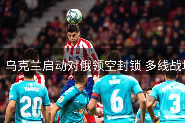 乌克兰启动对俄领空封锁 多线战场局势持续胶着