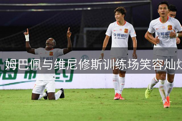 姆巴佩与维尼修斯训练场笑容灿烂 展现良好状态