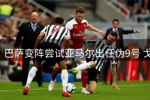 巴萨变阵尝试亚马尔出任伪9号 戈登阿德耶米同样可担纲锋线