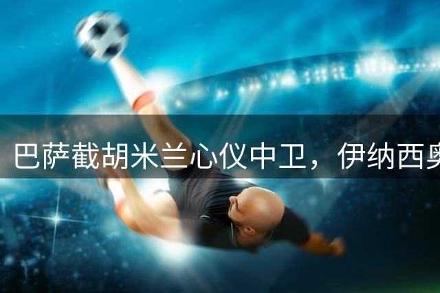 巴萨截胡米兰心仪中卫，伊纳西奥转会即将落地