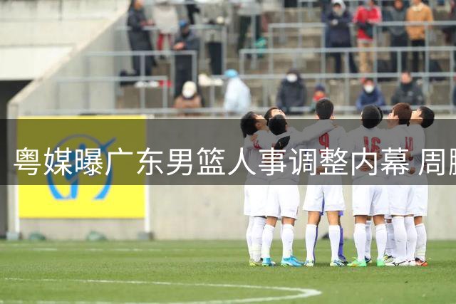 粤媒曝广东男篮人事调整内幕 周鹏去向引关注