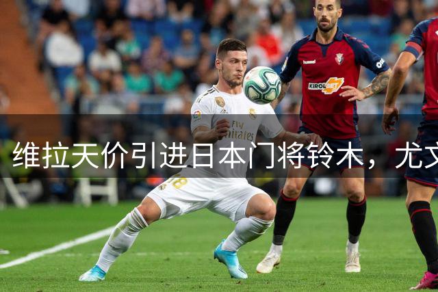 维拉天价引进日本门将铃木，尤文报价马丁内斯谈判进行中