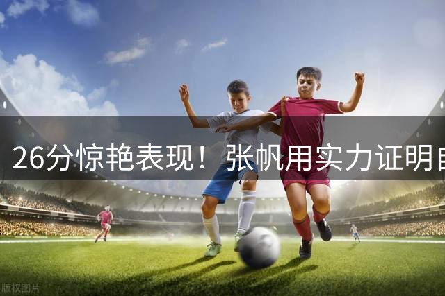 26分惊艳表现！张帆用实力证明自己不该被埋没
